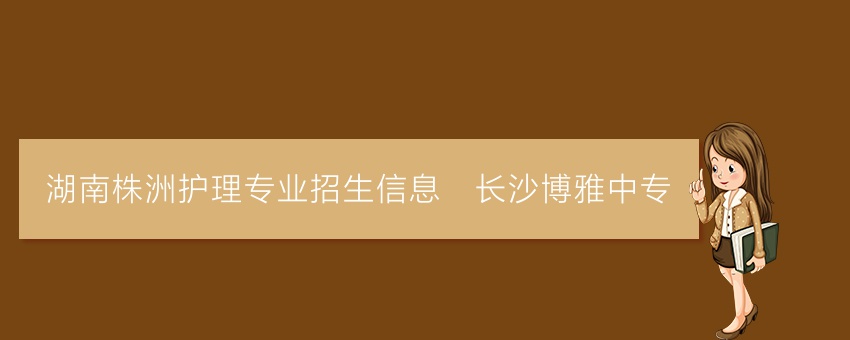 湖南株洲护理专业招生信息_长沙博雅中专