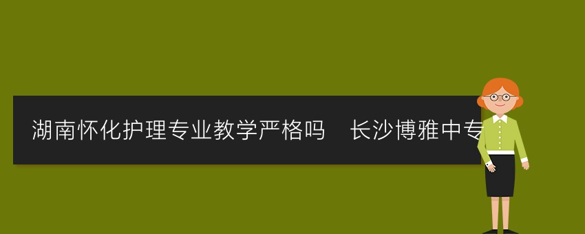 湖南怀化护理专业教学严格吗_长沙博雅中专