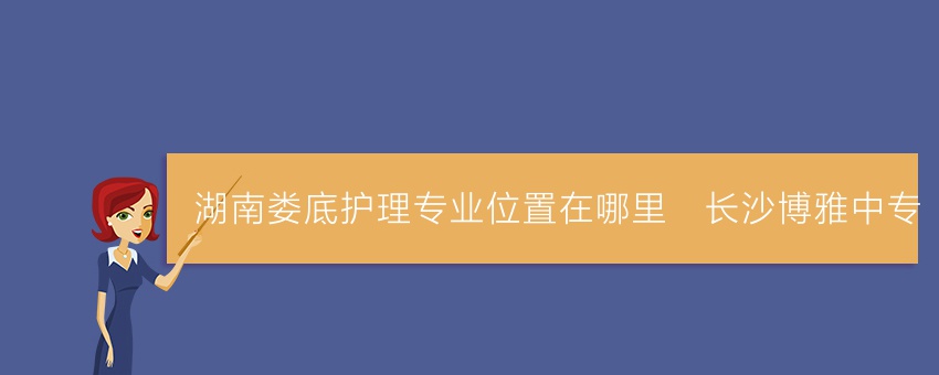 湖南娄底护理专业位置在哪里_长沙博雅中专