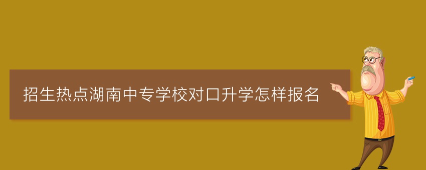 招生热点湖南中专学校对口升学怎样报名