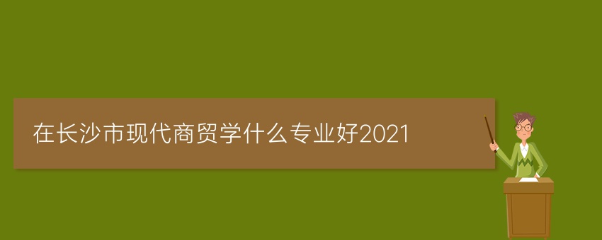 在长沙市现代商贸学什么专业好2021