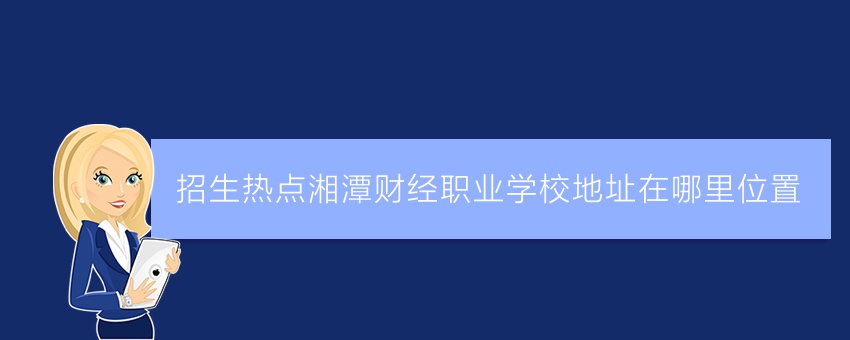 招生热点湘潭财经职业学校地址在哪里位置