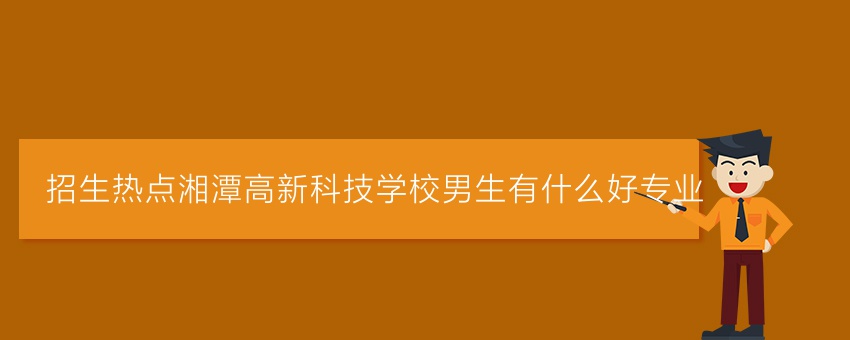 招生热点湘潭高新科技学校男生有什么好专业
