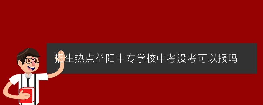 招生热点益阳中专学校中考没考可以报吗