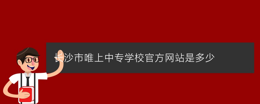 长沙市唯上中专学校官方网站是多少