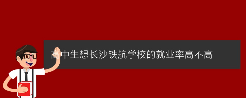 高中生想知道长沙铁航学校的就业率高不高