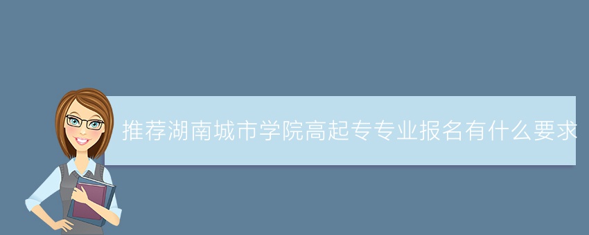 (今日推荐)湖南城市学院高起专专业报名有什么要求