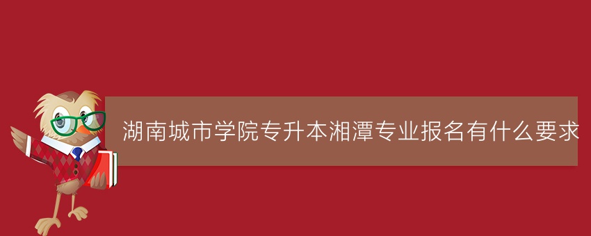 湖南城市学院专升本湘潭专业报名有什么要求