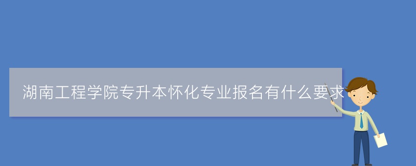 湖南工程学院专升本怀化专业报名有什么要求