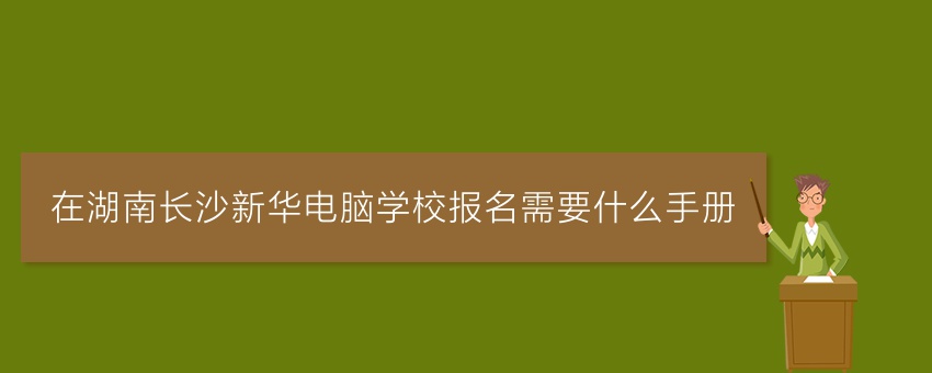 在湖南长沙新华电脑学校报名需要什么手册