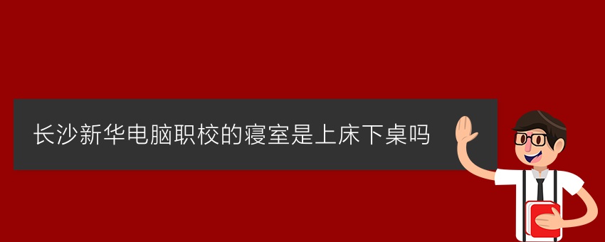 长沙新华电脑职校的寝室是上床下桌吗