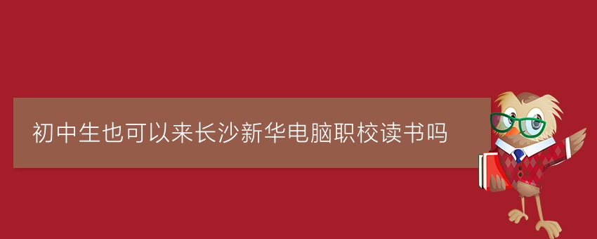 初中生也可以来长沙新华电脑职校读书吗