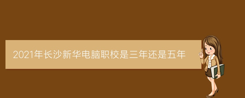 2021年长沙新华电脑职校是三年还是五年