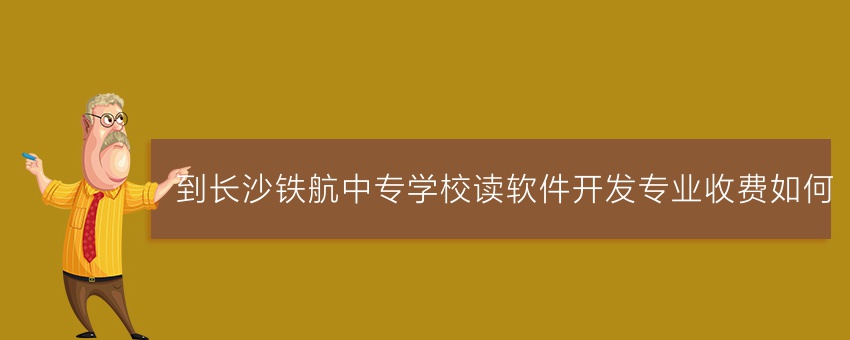 到长沙铁航中专学校读软件开发专业收费如何