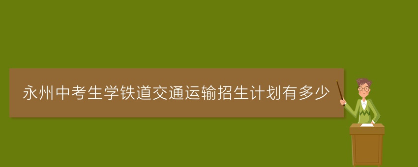 永州中考生学铁道交通运输招生计划有多少 永州中考生学铁道交通运输招生计划有多少