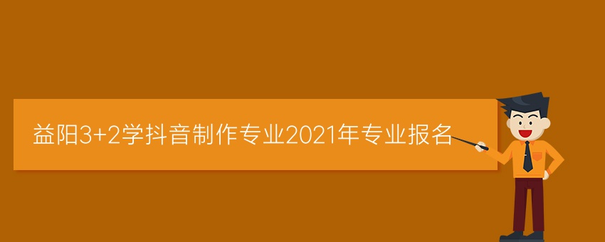 益阳3+2学抖音制作专业2021年专业报名